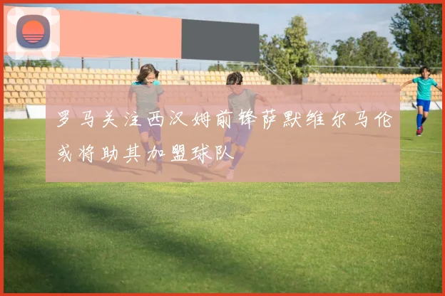 罗马关注西汉姆前锋萨默维尔马伦或将助其加盟球队