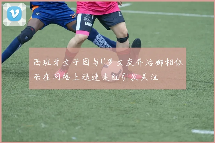 西班牙女子因与C罗女友乔治娜相似而在网络上迅速走红引发关注