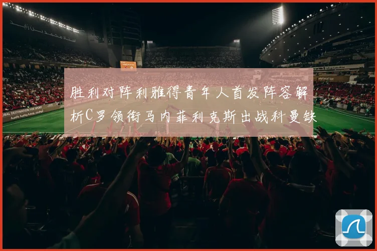 胜利对阵利雅得青年人首发阵容解析C罗领衔马内菲利克斯出战科曼缺席
