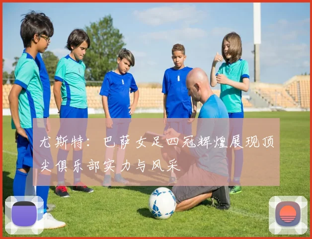 尤斯特：巴萨女足四冠辉煌展现顶尖俱乐部实力与风采
