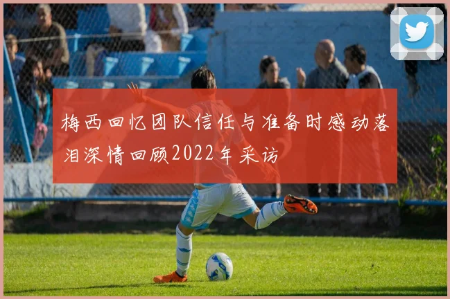 梅西回忆团队信任与准备时感动落泪深情回顾2022年采访