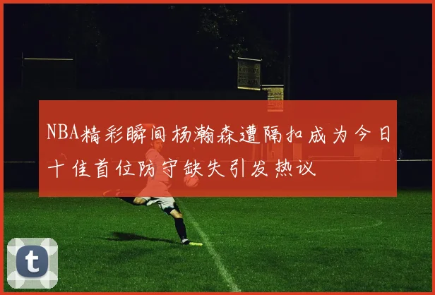 NBA精彩瞬间杨瀚森遭隔扣成为今日十佳首位防守缺失引发热议