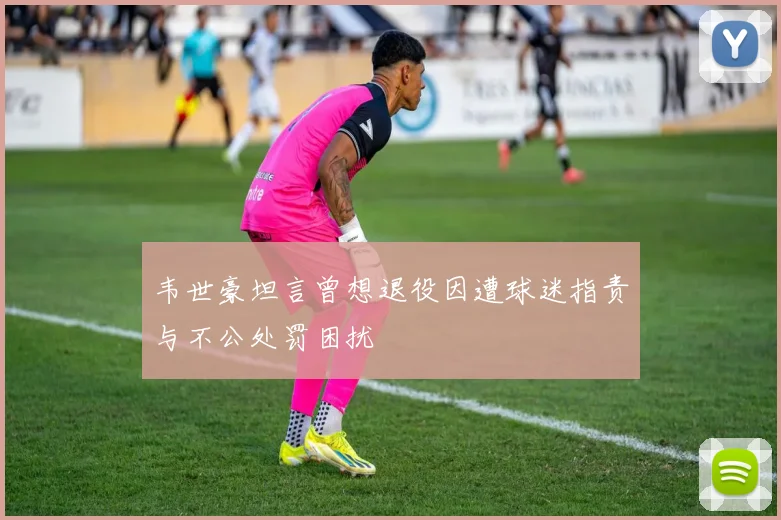 韦世豪坦言曾想退役因遭球迷指责与不公处罚困扰
