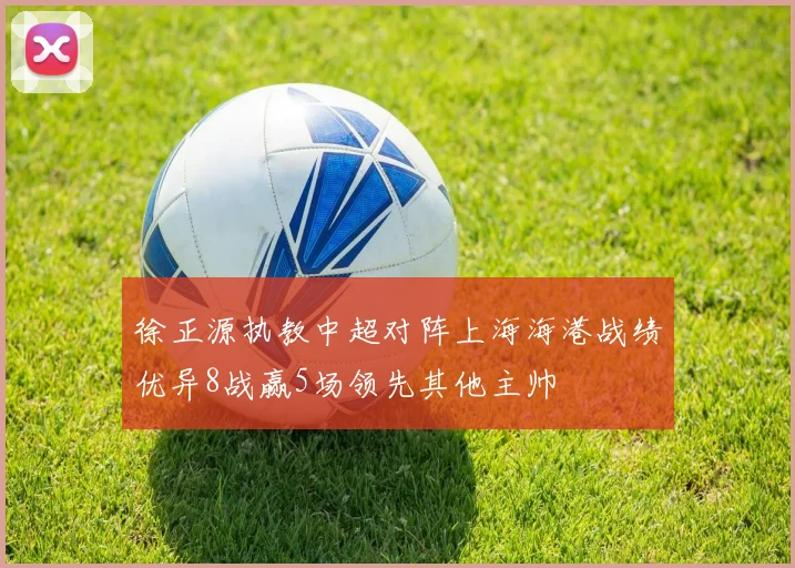 徐正源执教中超对阵上海海港战绩优异8战赢5场领先其他主帅